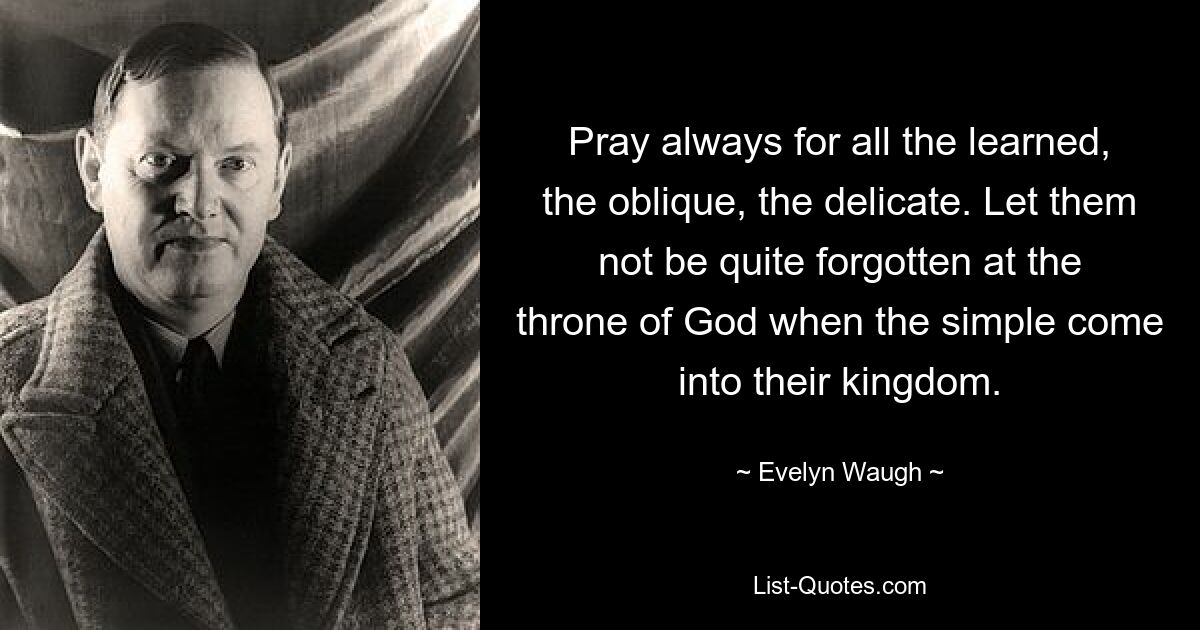 Pray always for all the learned, the oblique, the delicate. Let them not be quite forgotten at the throne of God when the simple come into their kingdom. — © Evelyn Waugh