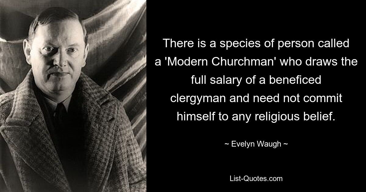 There is a species of person called a 'Modern Churchman' who draws the full salary of a beneficed clergyman and need not commit himself to any religious belief. — © Evelyn Waugh