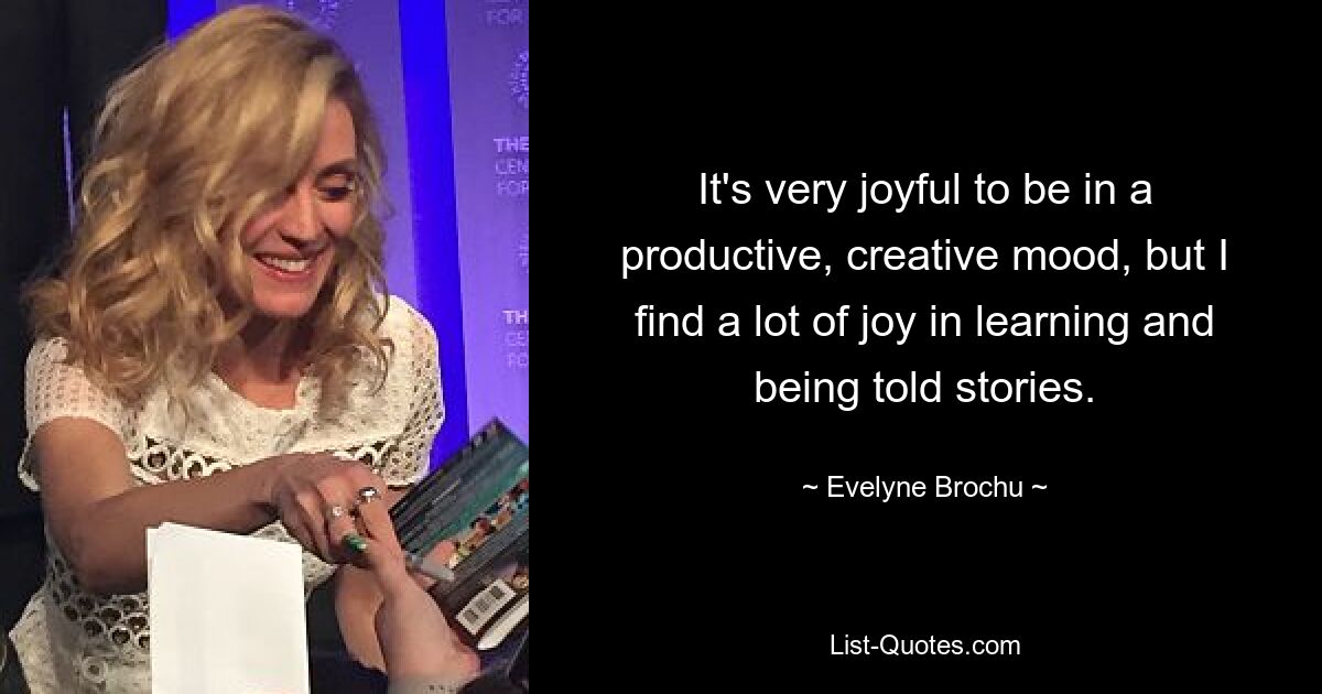 It's very joyful to be in a productive, creative mood, but I find a lot of joy in learning and being told stories. — © Evelyne Brochu