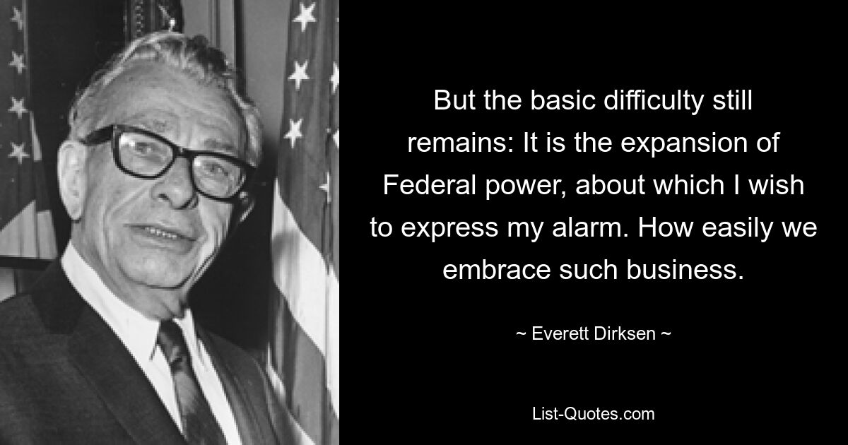 But the basic difficulty still remains: It is the expansion of Federal power, about which I wish to express my alarm. How easily we embrace such business. — © Everett Dirksen