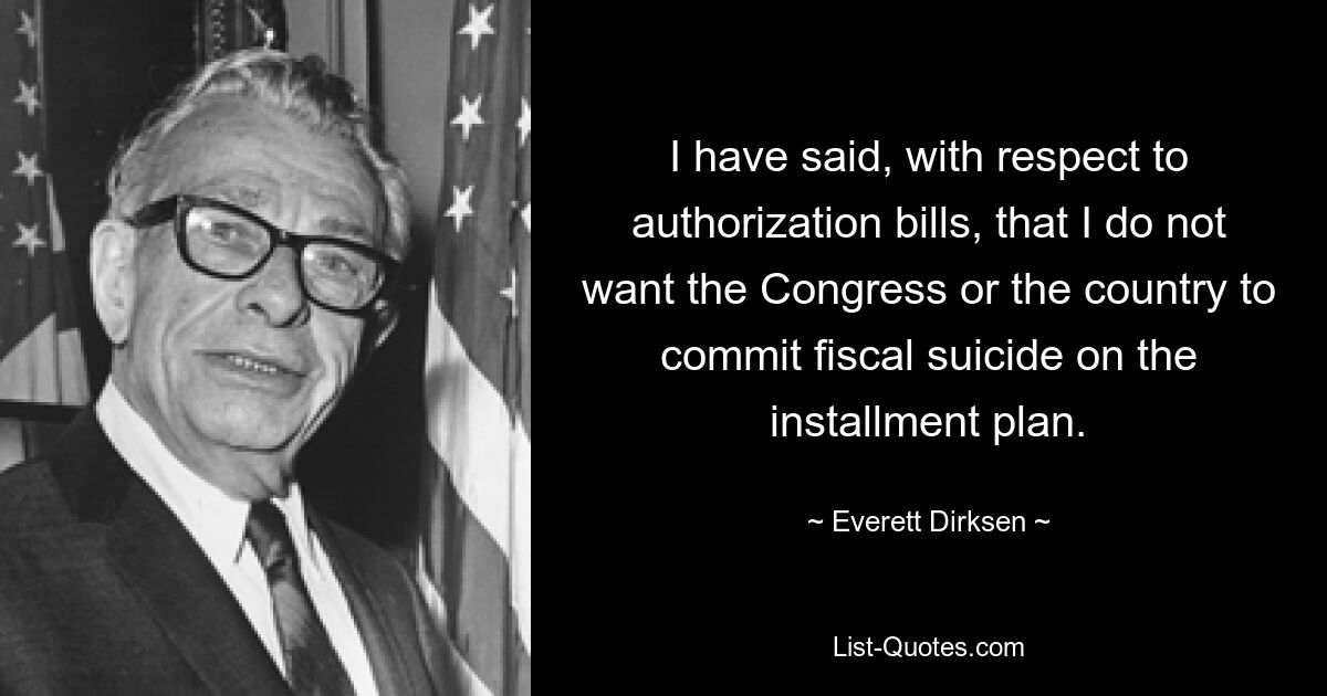 I have said, with respect to authorization bills, that I do not want the Congress or the country to commit fiscal suicide on the installment plan. — © Everett Dirksen