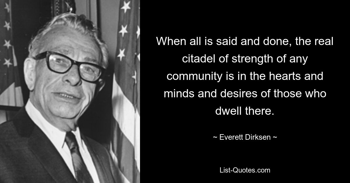 When all is said and done, the real citadel of strength of any community is in the hearts and minds and desires of those who dwell there. — © Everett Dirksen