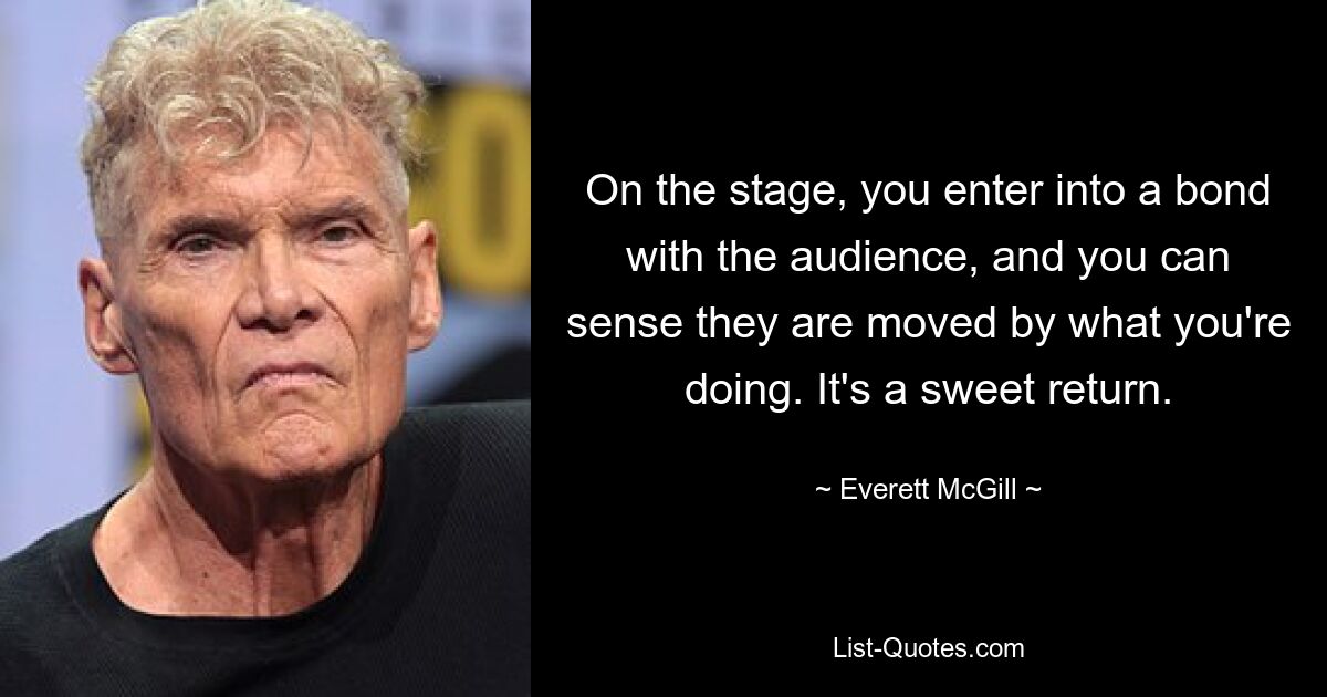 On the stage, you enter into a bond with the audience, and you can sense they are moved by what you're doing. It's a sweet return. — © Everett McGill