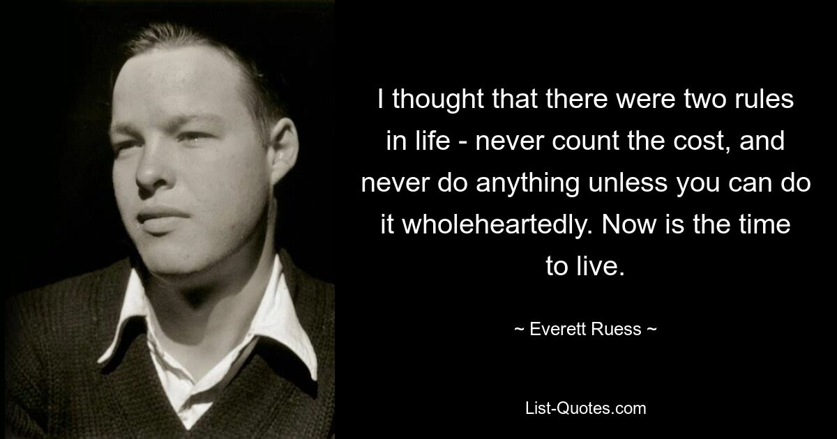 I thought that there were two rules in life - never count the cost, and never do anything unless you can do it wholeheartedly. Now is the time to live. — © Everett Ruess