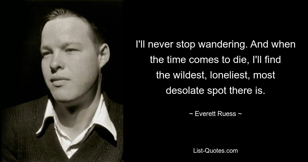 I'll never stop wandering. And when the time comes to die, I'll find the wildest, loneliest, most desolate spot there is. — © Everett Ruess