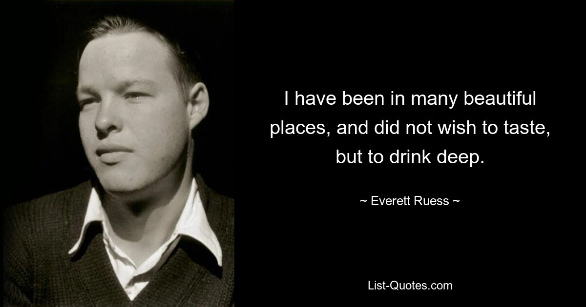 I have been in many beautiful places, and did not wish to taste, but to drink deep. — © Everett Ruess