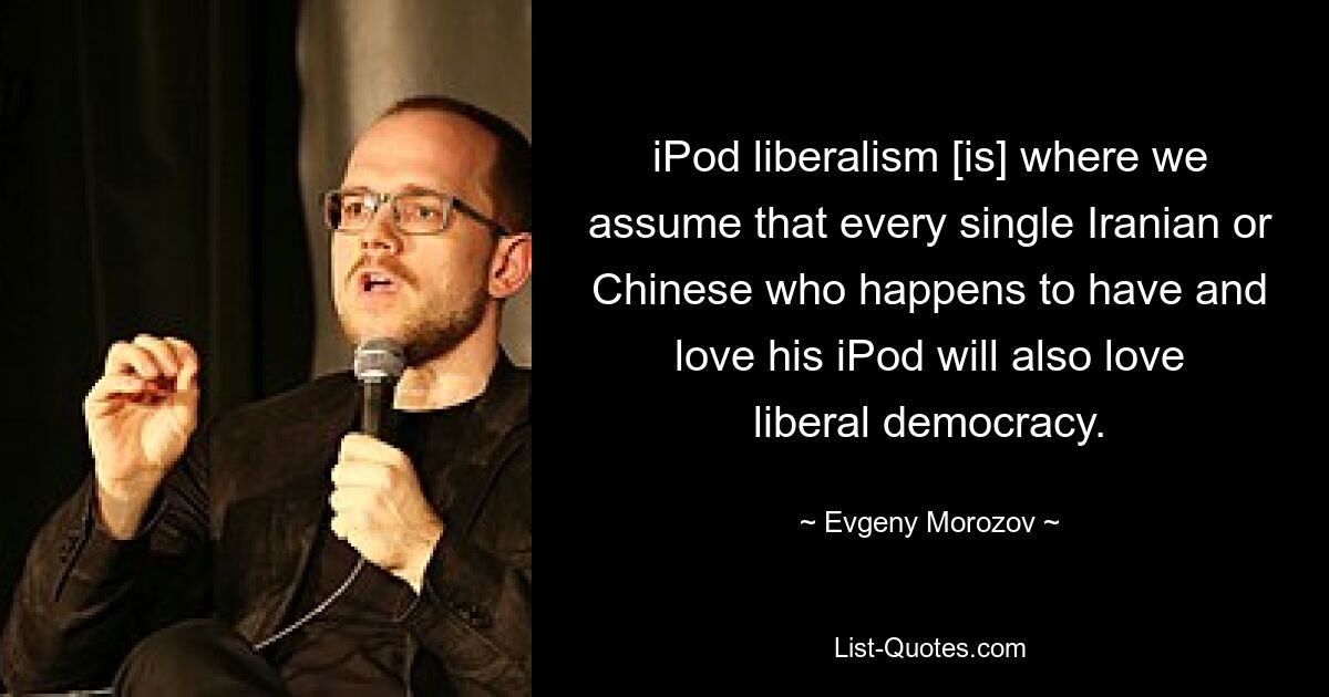 iPod liberalism [is] where we assume that every single Iranian or Chinese who happens to have and love his iPod will also love liberal democracy. — © Evgeny Morozov