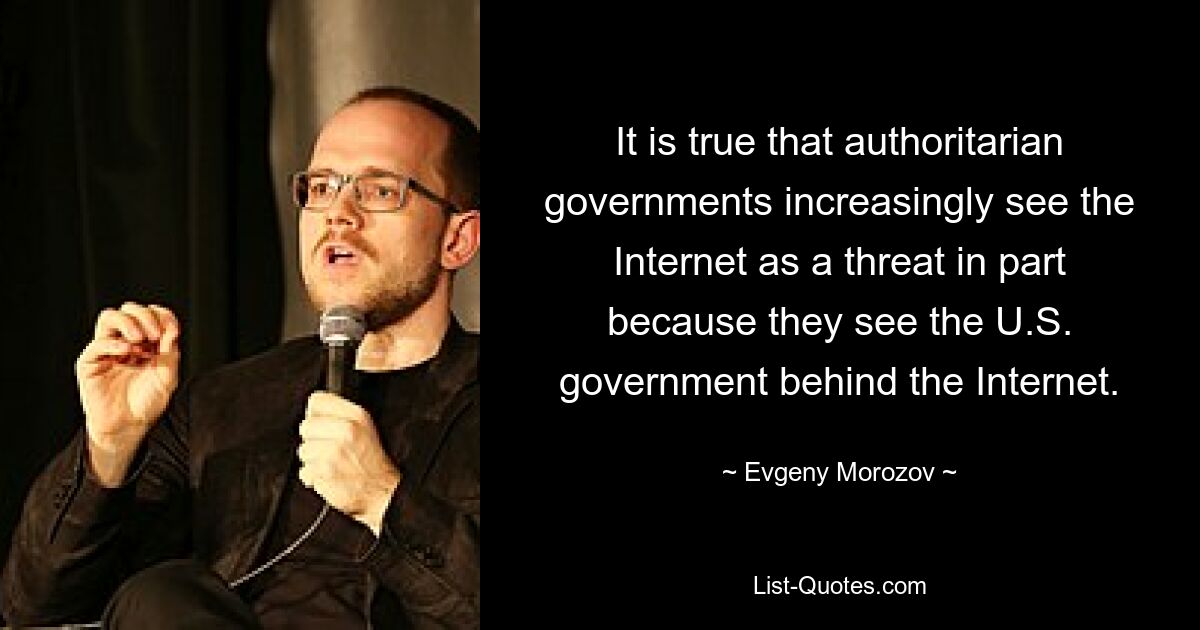 It is true that authoritarian governments increasingly see the Internet as a threat in part because they see the U.S. government behind the Internet. — © Evgeny Morozov