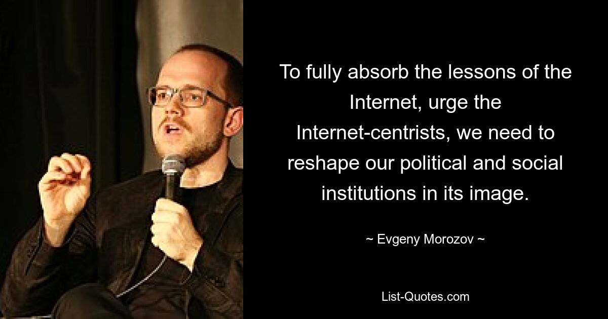 To fully absorb the lessons of the Internet, urge the Internet-centrists, we need to reshape our political and social institutions in its image. — © Evgeny Morozov