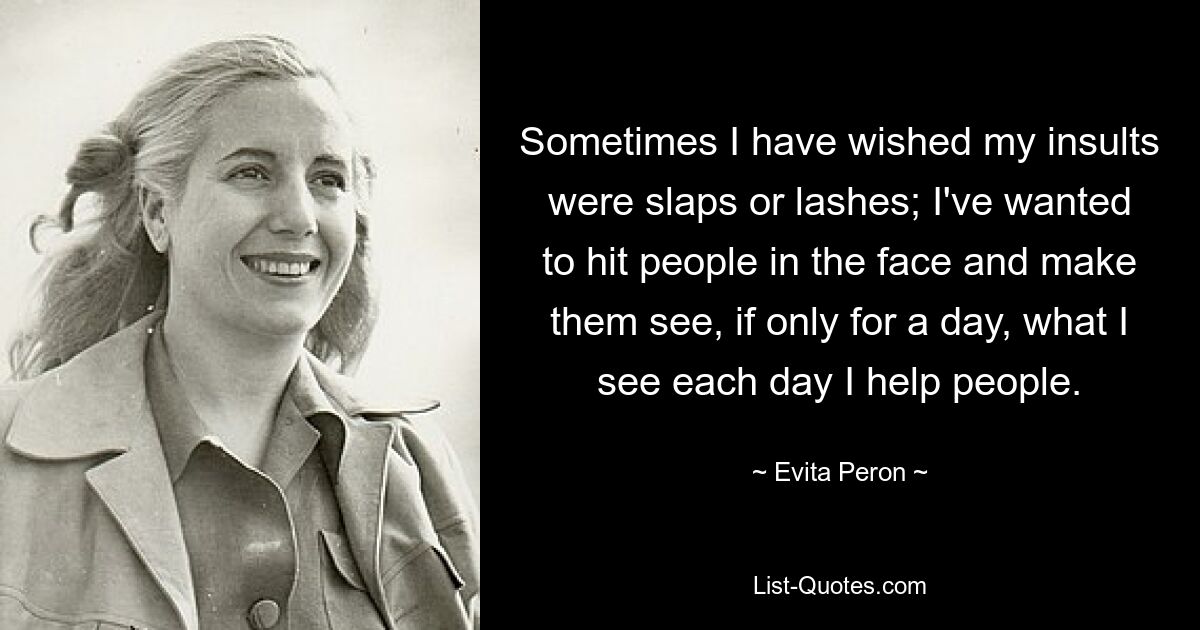 Sometimes I have wished my insults were slaps or lashes; I've wanted to hit people in the face and make them see, if only for a day, what I see each day I help people. — © Evita Peron