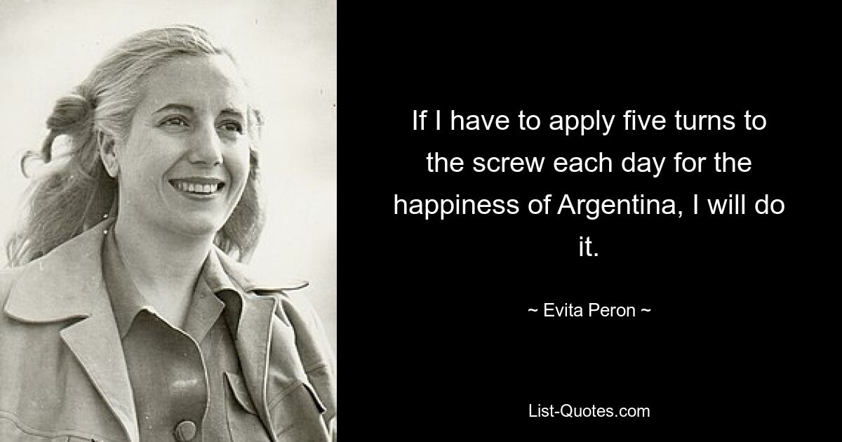 If I have to apply five turns to the screw each day for the happiness of Argentina, I will do it. — © Evita Peron