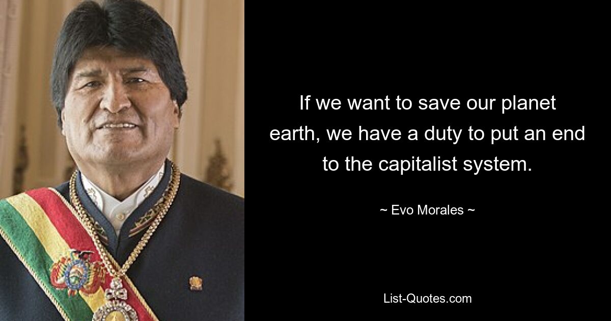 If we want to save our planet earth, we have a duty to put an end to the capitalist system. — © Evo Morales