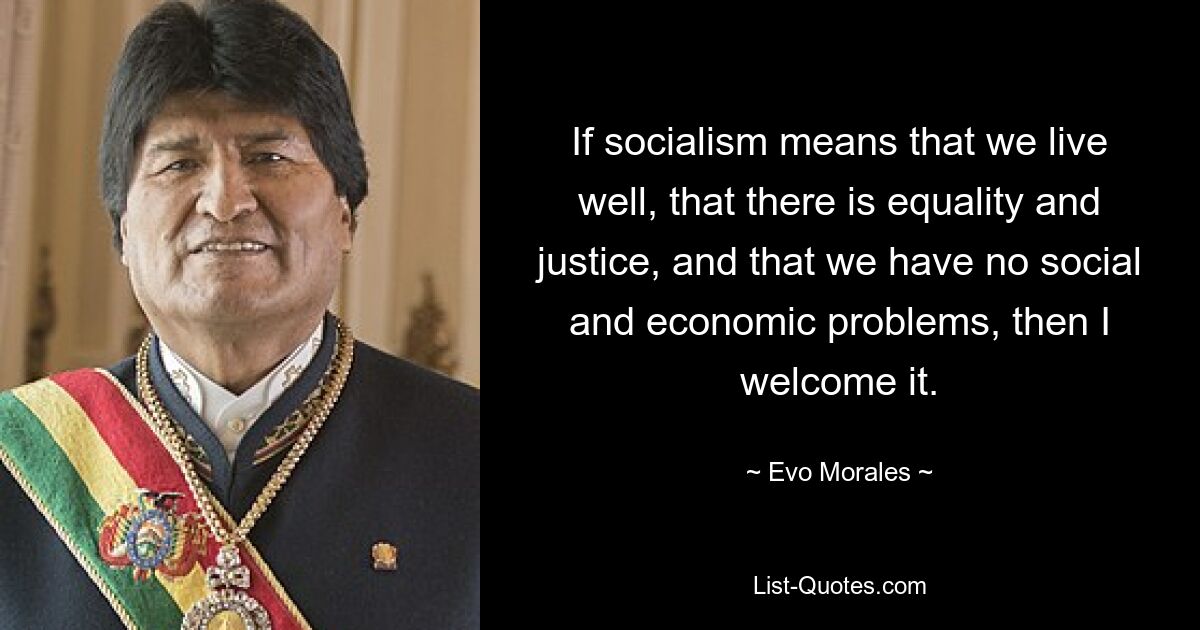 If socialism means that we live well, that there is equality and justice, and that we have no social and economic problems, then I welcome it. — © Evo Morales