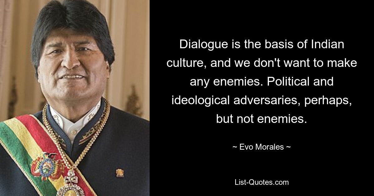 Dialogue is the basis of Indian culture, and we don't want to make any enemies. Political and ideological adversaries, perhaps, but not enemies. — © Evo Morales