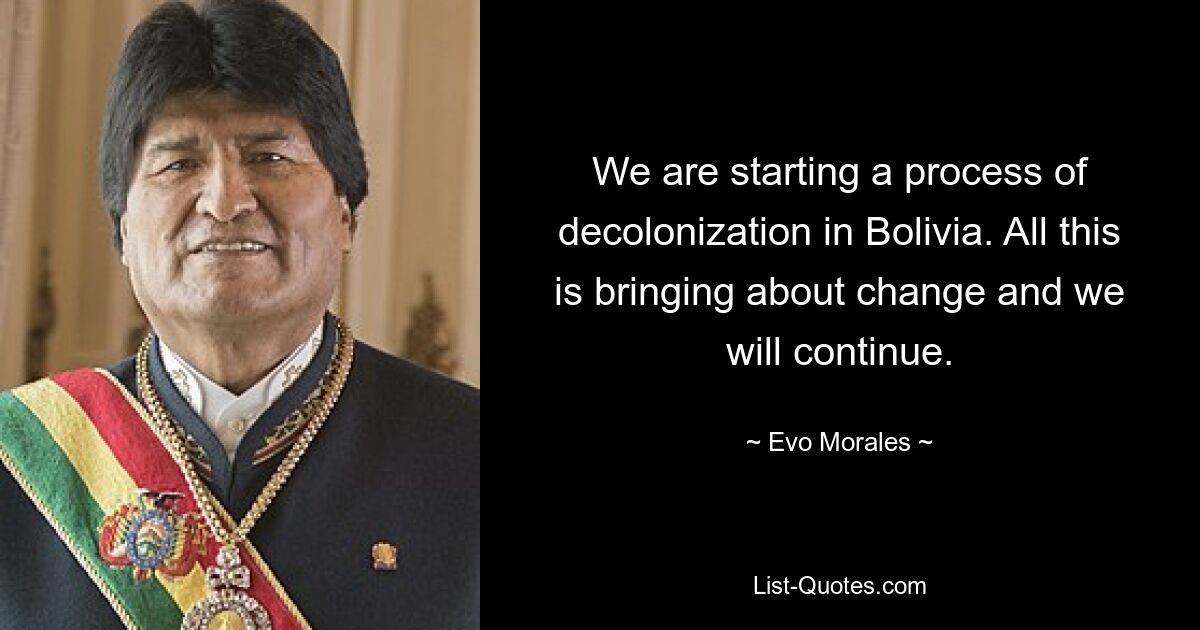 We are starting a process of decolonization in Bolivia. All this is bringing about change and we will continue. — © Evo Morales