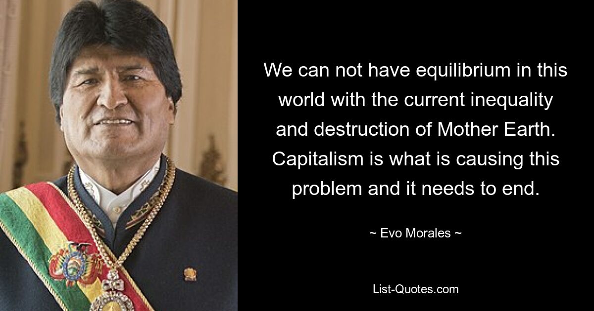 We can not have equilibrium in this world with the current inequality and destruction of Mother Earth. Capitalism is what is causing this problem and it needs to end. — © Evo Morales