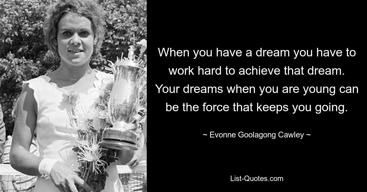 When you have a dream you have to work hard to achieve that dream. Your dreams when you are young can be the force that keeps you going. — © Evonne Goolagong Cawley