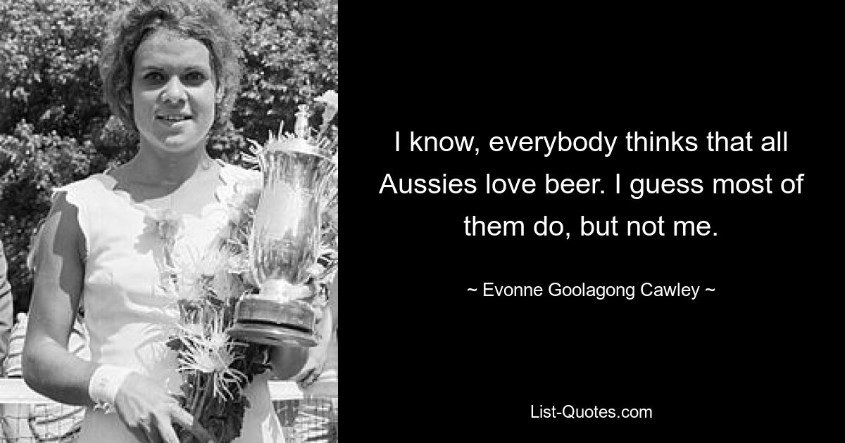 I know, everybody thinks that all Aussies love beer. I guess most of them do, but not me. — © Evonne Goolagong Cawley