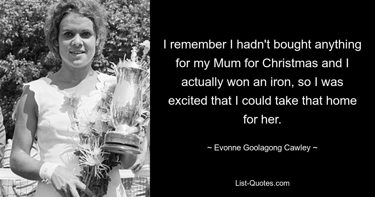 I remember I hadn't bought anything for my Mum for Christmas and I actually won an iron, so I was excited that I could take that home for her. — © Evonne Goolagong Cawley