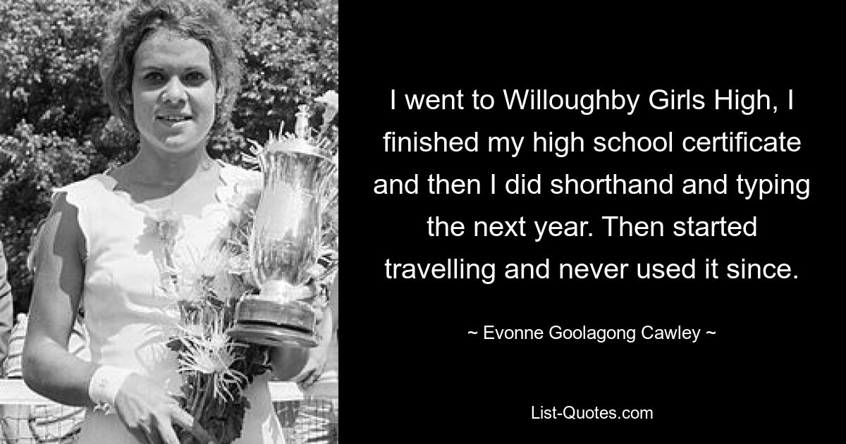 Ich ging auf die Willoughby Girls High, machte mein High-School-Zertifikat und beschäftigte mich im darauffolgenden Jahr mit Stenographie und Maschinenschreiben. Dann fing ich an zu reisen und habe es seitdem nie mehr benutzt. — © Evonne Goolagong Cawley