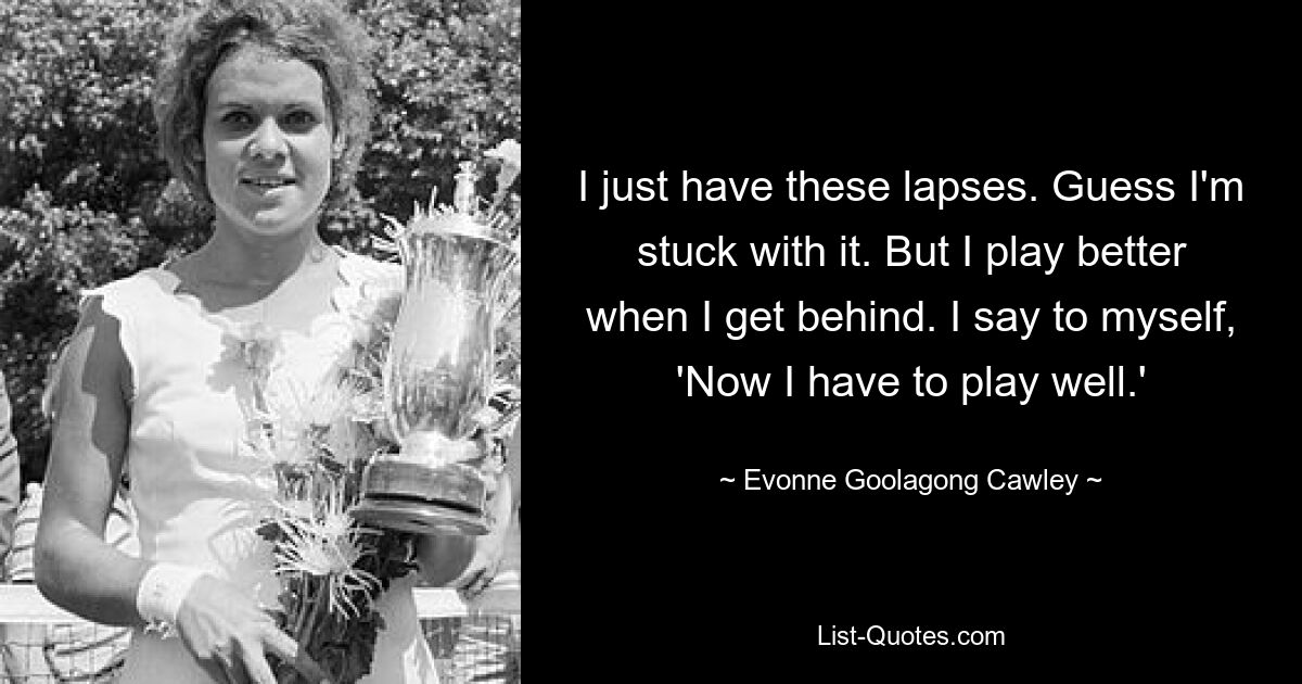 I just have these lapses. Guess I'm stuck with it. But I play better when I get behind. I say to myself, 'Now I have to play well.' — © Evonne Goolagong Cawley