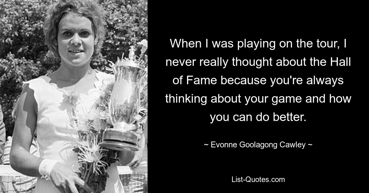 When I was playing on the tour, I never really thought about the Hall of Fame because you're always thinking about your game and how you can do better. — © Evonne Goolagong Cawley