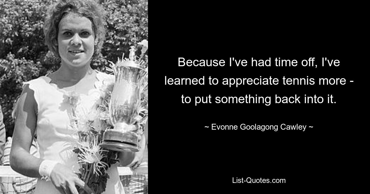 Because I've had time off, I've learned to appreciate tennis more - to put something back into it. — © Evonne Goolagong Cawley