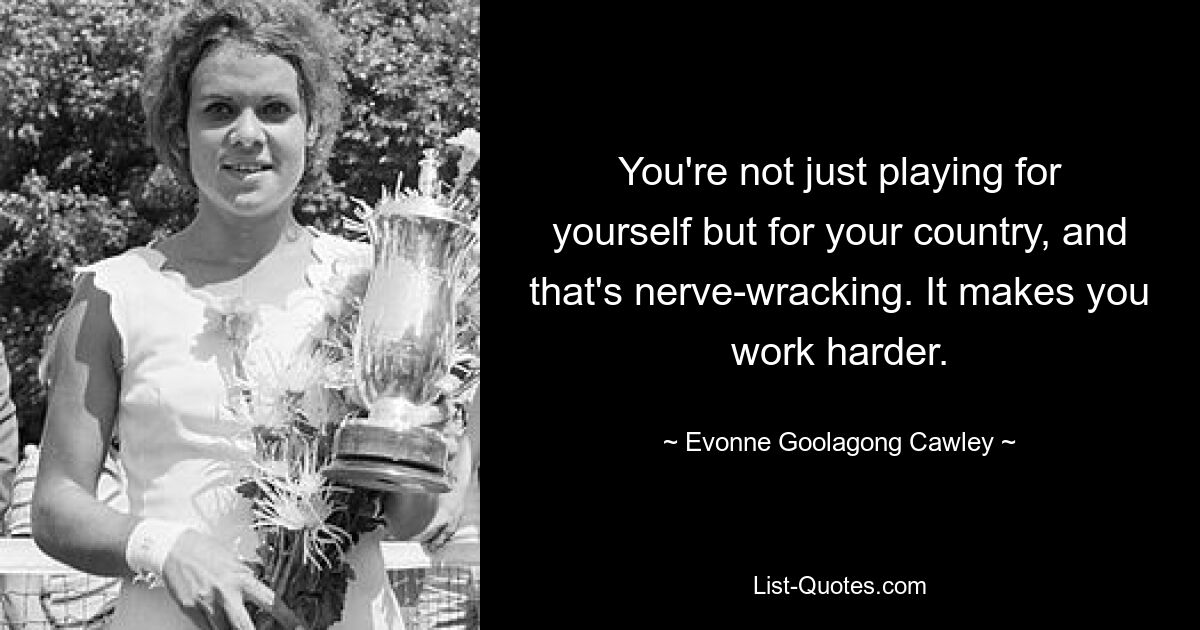 You're not just playing for yourself but for your country, and that's nerve-wracking. It makes you work harder. — © Evonne Goolagong Cawley