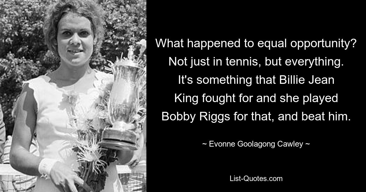 What happened to equal opportunity? Not just in tennis, but everything. It's something that Billie Jean King fought for and she played Bobby Riggs for that, and beat him. — © Evonne Goolagong Cawley