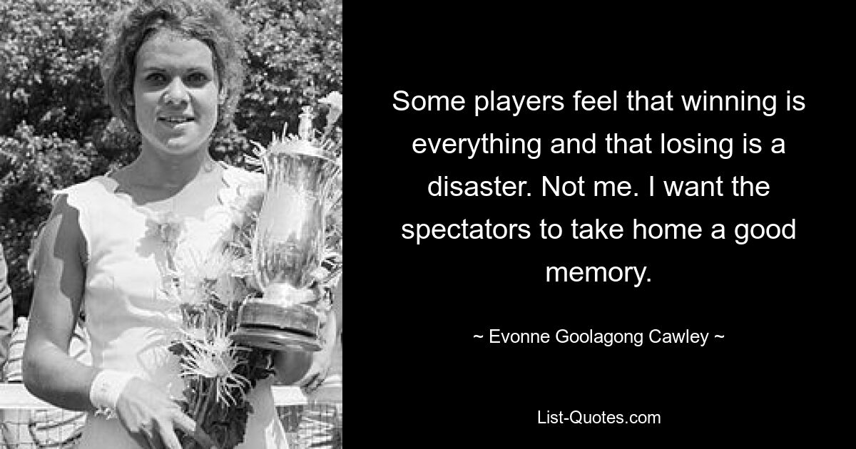 Some players feel that winning is everything and that losing is a disaster. Not me. I want the spectators to take home a good memory. — © Evonne Goolagong Cawley