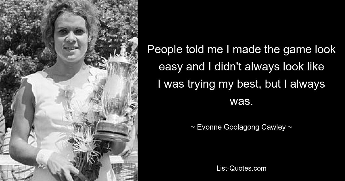 People told me I made the game look easy and I didn't always look like I was trying my best, but I always was. — © Evonne Goolagong Cawley