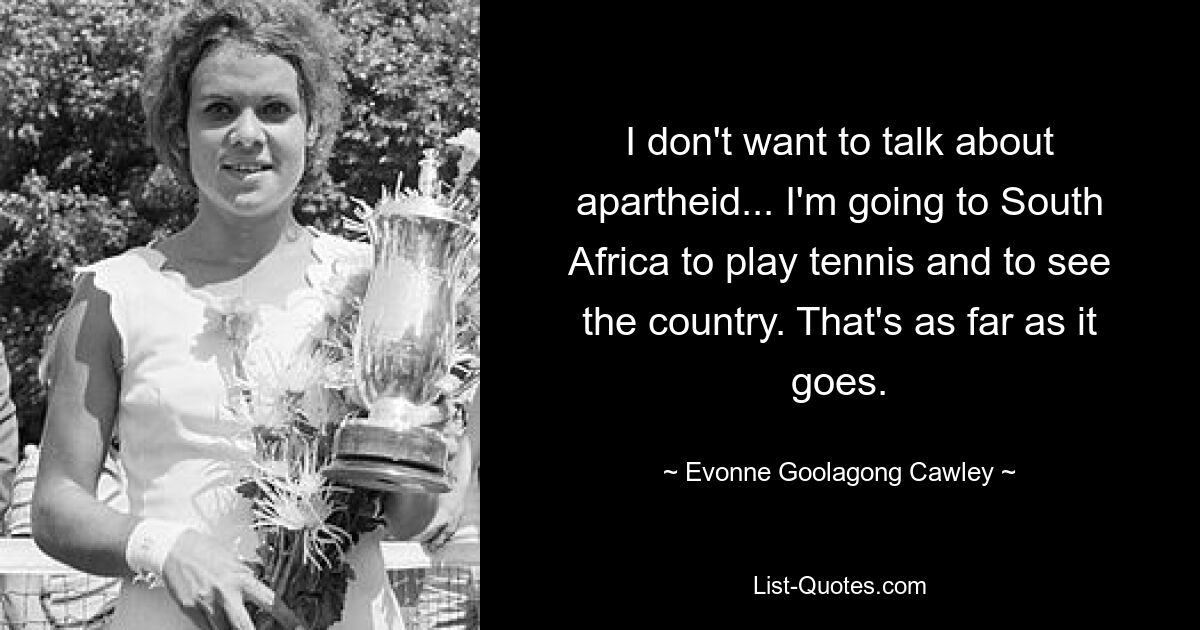 I don't want to talk about apartheid... I'm going to South Africa to play tennis and to see the country. That's as far as it goes. — © Evonne Goolagong Cawley