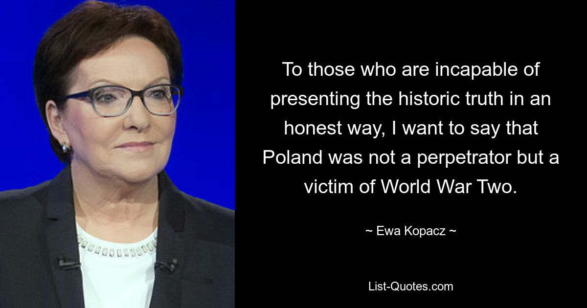 To those who are incapable of presenting the historic truth in an honest way, I want to say that Poland was not a perpetrator but a victim of World War Two. — © Ewa Kopacz