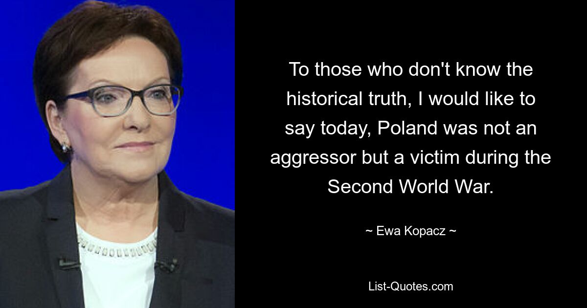 To those who don't know the historical truth, I would like to say today, Poland was not an aggressor but a victim during the Second World War. — © Ewa Kopacz