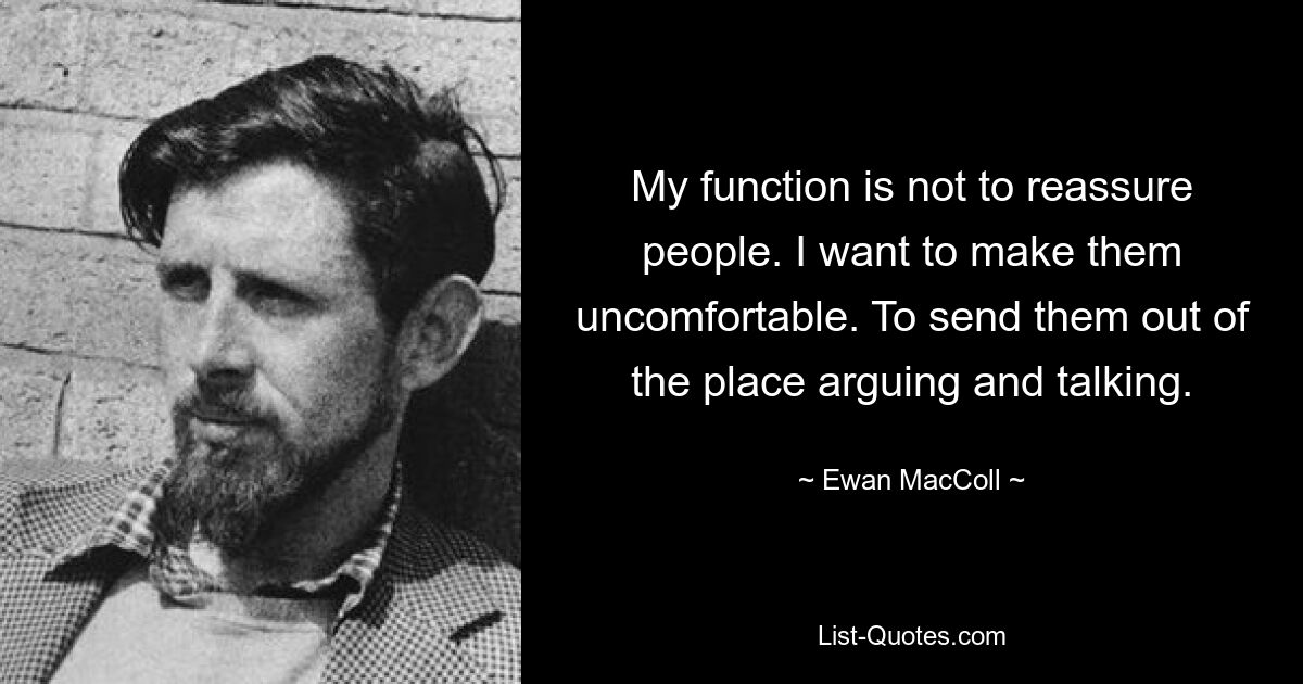 My function is not to reassure people. I want to make them uncomfortable. To send them out of the place arguing and talking. — © Ewan MacColl