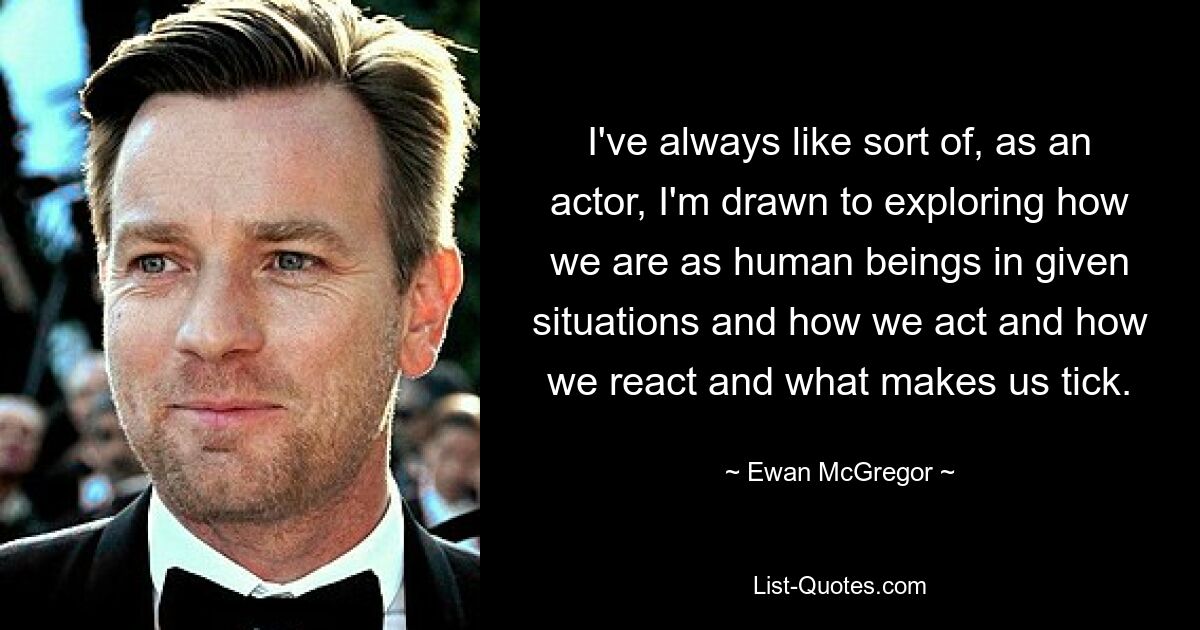 I've always like sort of, as an actor, I'm drawn to exploring how we are as human beings in given situations and how we act and how we react and what makes us tick. — © Ewan McGregor