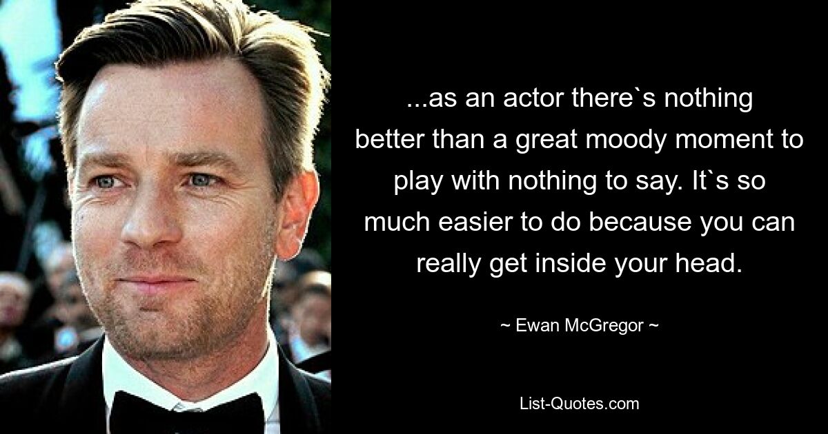 ...as an actor there`s nothing better than a great moody moment to play with nothing to say. It`s so much easier to do because you can really get inside your head. — © Ewan McGregor