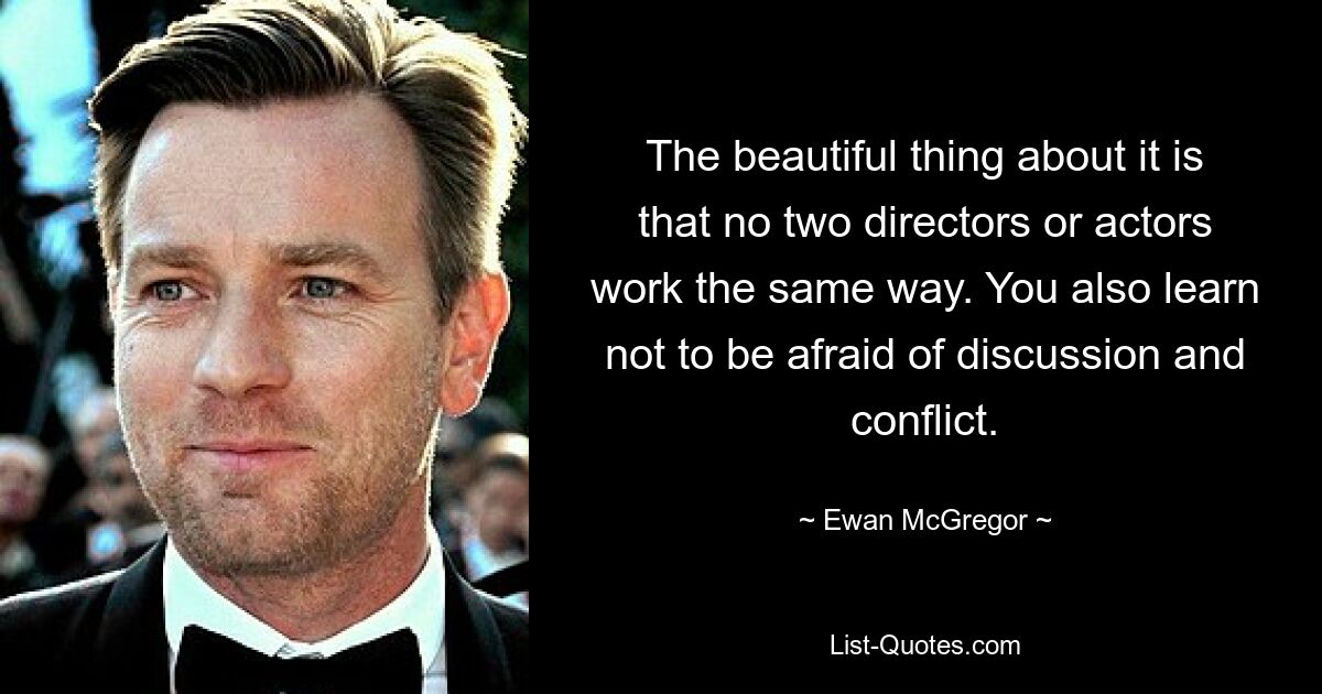 The beautiful thing about it is that no two directors or actors work the same way. You also learn not to be afraid of discussion and conflict. — © Ewan McGregor