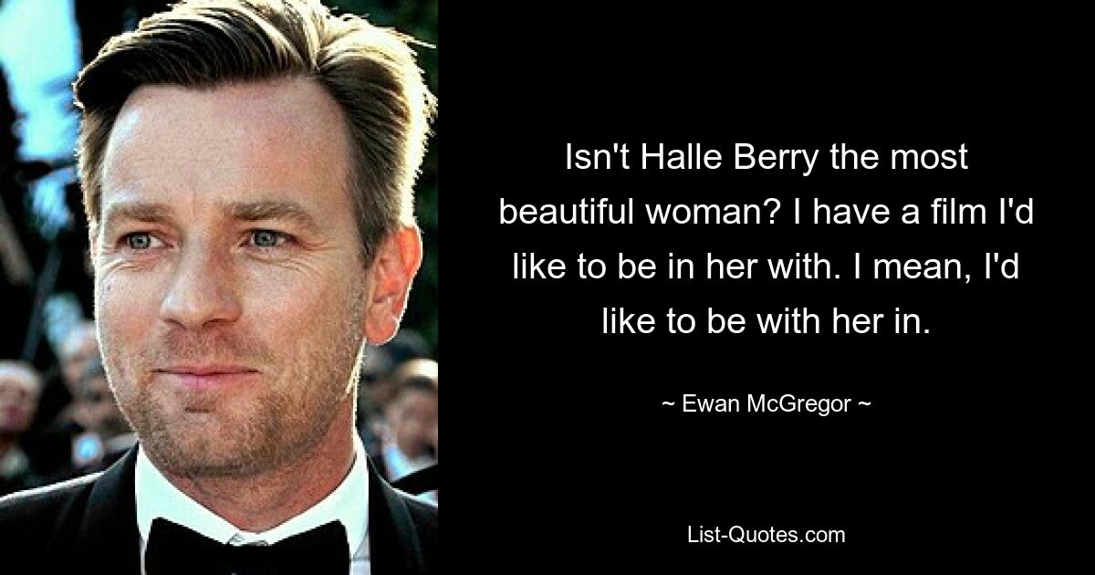 Isn't Halle Berry the most beautiful woman? I have a film I'd like to be in her with. I mean, I'd like to be with her in. — © Ewan McGregor