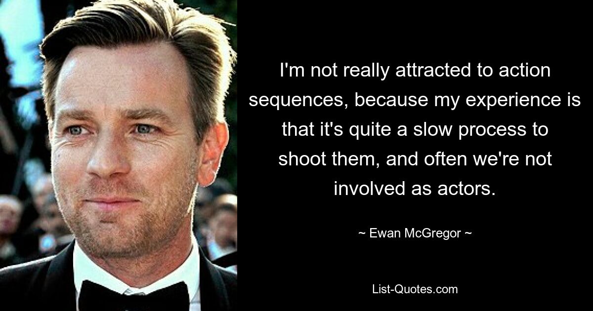 I'm not really attracted to action sequences, because my experience is that it's quite a slow process to shoot them, and often we're not involved as actors. — © Ewan McGregor