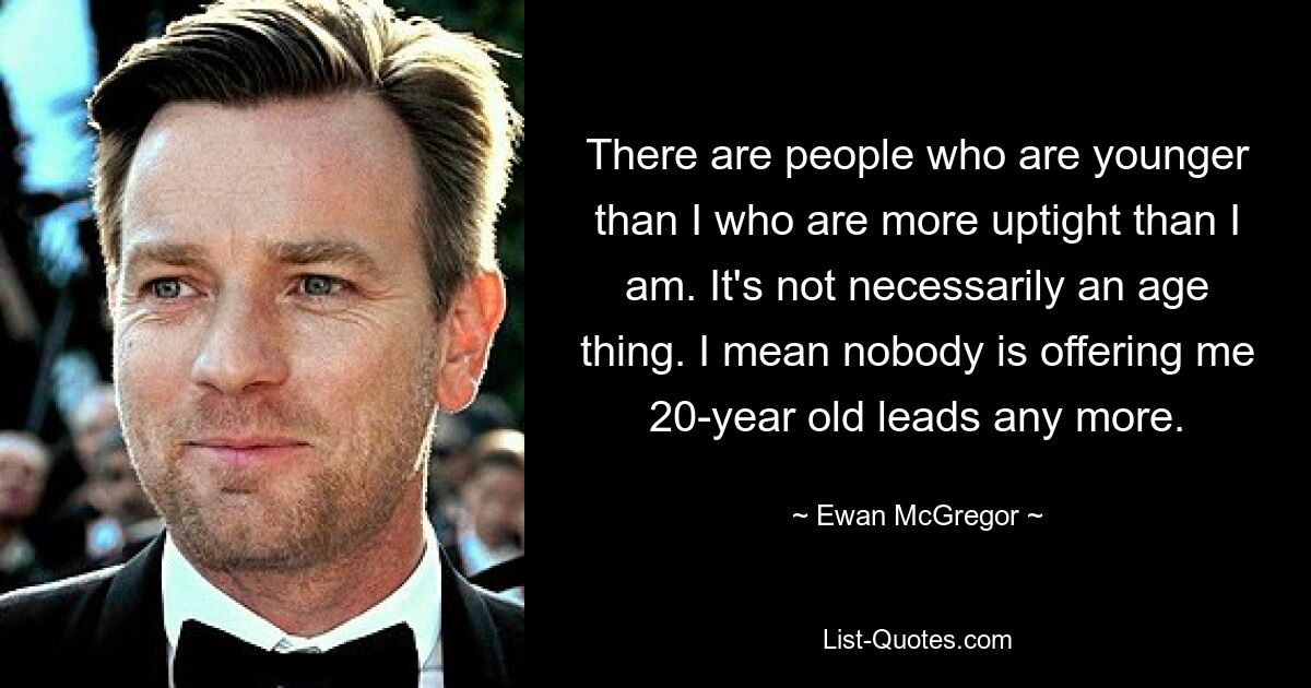 There are people who are younger than I who are more uptight than I am. It's not necessarily an age thing. I mean nobody is offering me 20-year old leads any more. — © Ewan McGregor