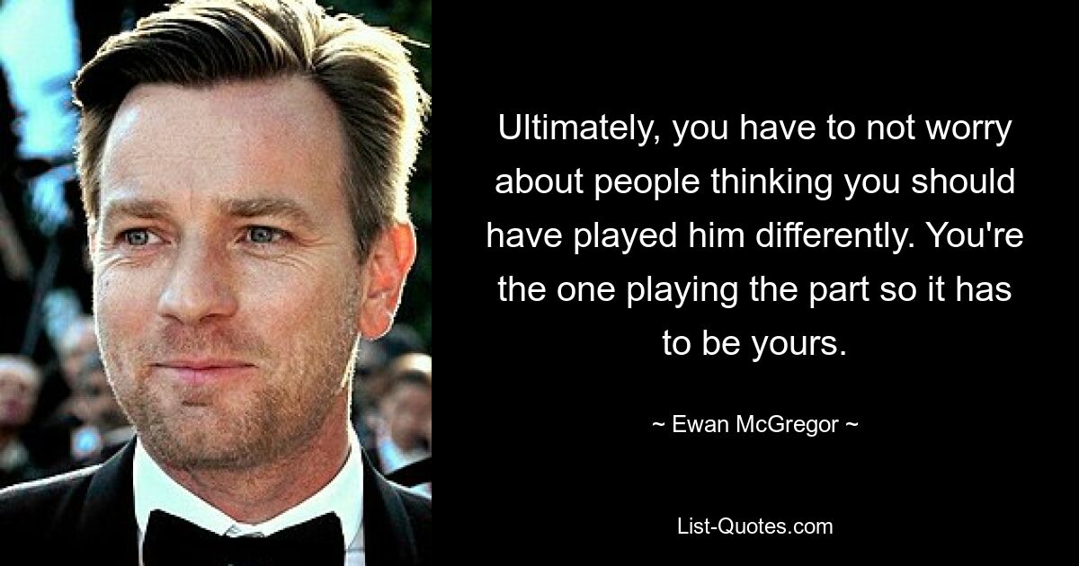 Ultimately, you have to not worry about people thinking you should have played him differently. You're the one playing the part so it has to be yours. — © Ewan McGregor