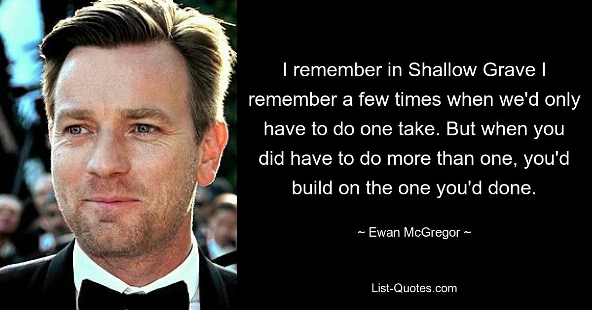 I remember in Shallow Grave I remember a few times when we'd only have to do one take. But when you did have to do more than one, you'd build on the one you'd done. — © Ewan McGregor