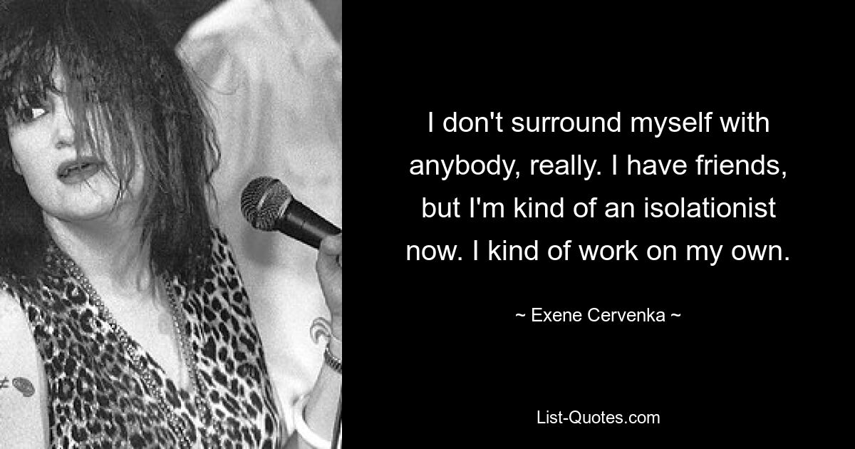 I don't surround myself with anybody, really. I have friends, but I'm kind of an isolationist now. I kind of work on my own. — © Exene Cervenka