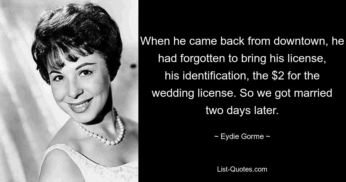 When he came back from downtown, he had forgotten to bring his license, his identification, the $2 for the wedding license. So we got married two days later. — © Eydie Gorme