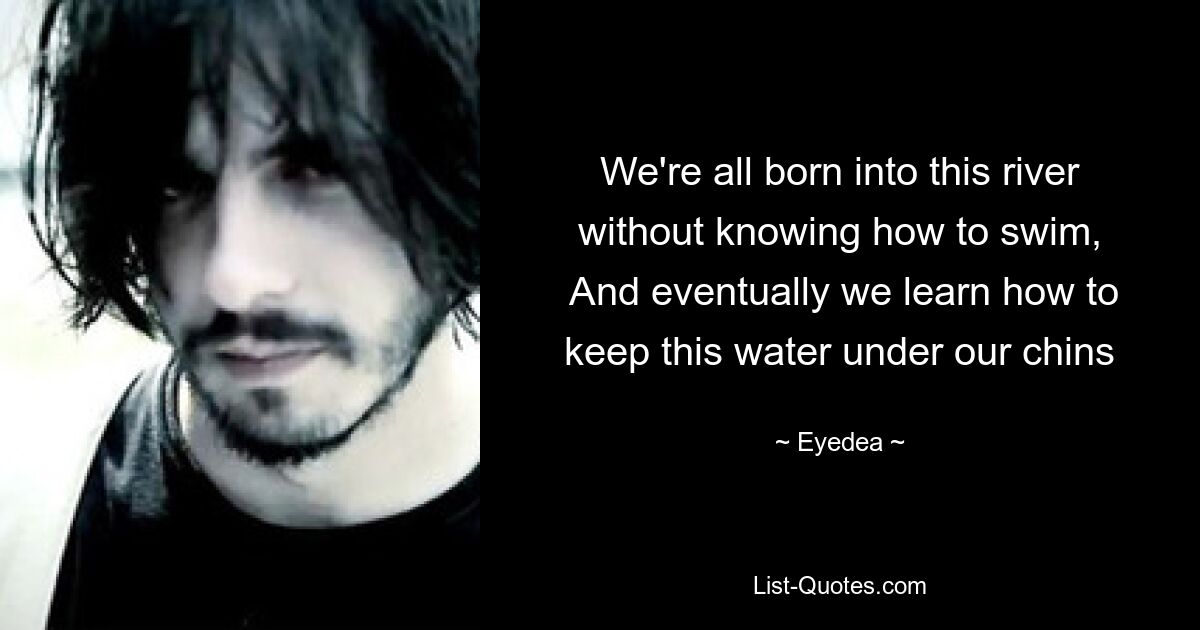 We're all born into this river without knowing how to swim,
 And eventually we learn how to keep this water under our chins — © Eyedea