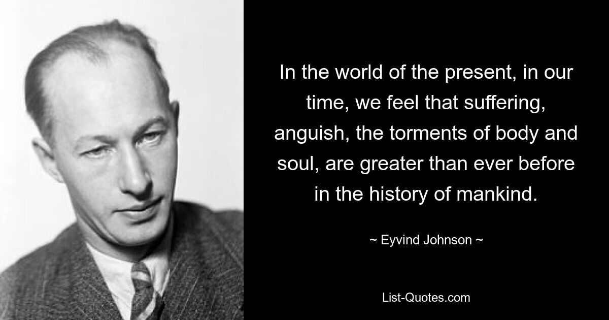 In the world of the present, in our time, we feel that suffering, anguish, the torments of body and soul, are greater than ever before in the history of mankind. — © Eyvind Johnson