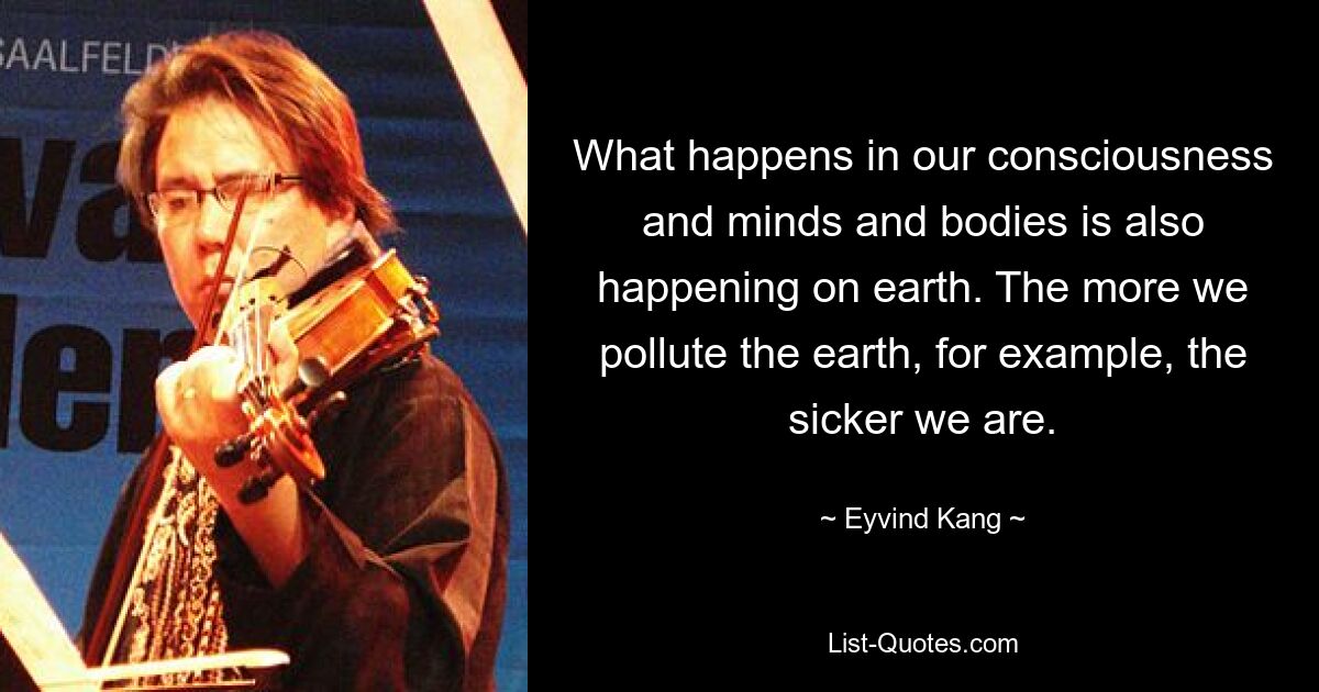 What happens in our consciousness and minds and bodies is also happening on earth. The more we pollute the earth, for example, the sicker we are. — © Eyvind Kang