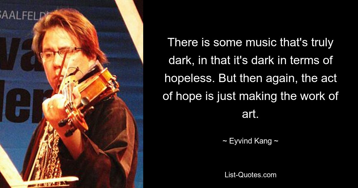 There is some music that's truly dark, in that it's dark in terms of hopeless. But then again, the act of hope is just making the work of art. — © Eyvind Kang