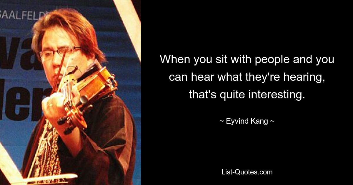 When you sit with people and you can hear what they're hearing, that's quite interesting. — © Eyvind Kang